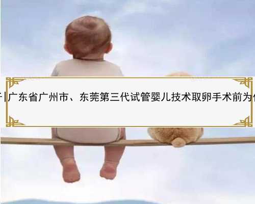 广东代生包儿子|广东省广州市、东莞第三代试管婴儿技术取卵手术前为什么要